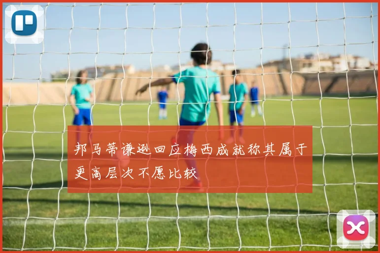 邦马蒂谦逊回应梅西成就称其属于更高层次不愿比较