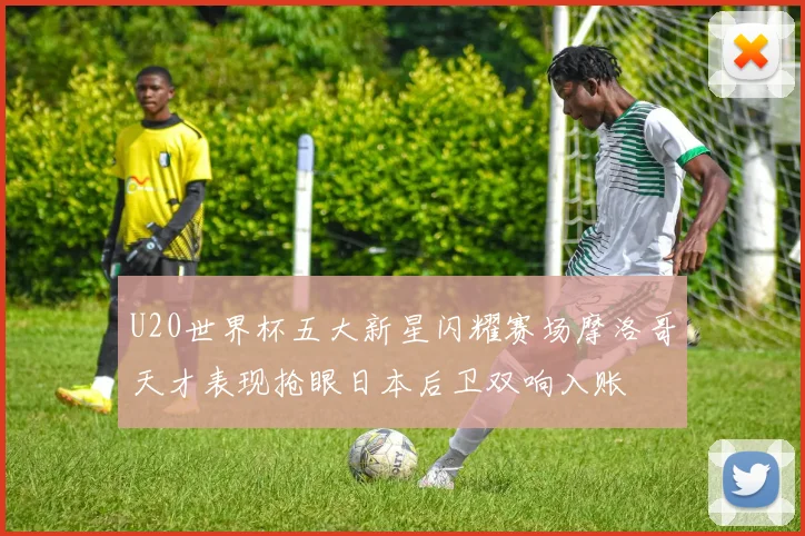 U20世界杯五大新星闪耀赛场摩洛哥天才表现抢眼日本后卫双响入账