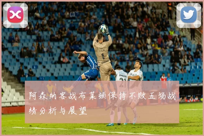 阿森纳客战布莱顿保持不败五场战绩分析与展望