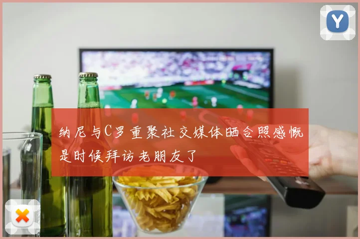纳尼与C罗重聚社交媒体晒合照感慨是时候拜访老朋友了