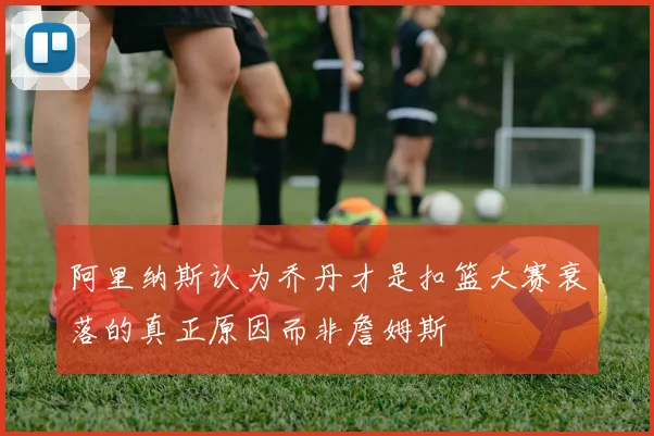 阿里纳斯认为乔丹才是扣篮大赛衰落的真正原因而非詹姆斯