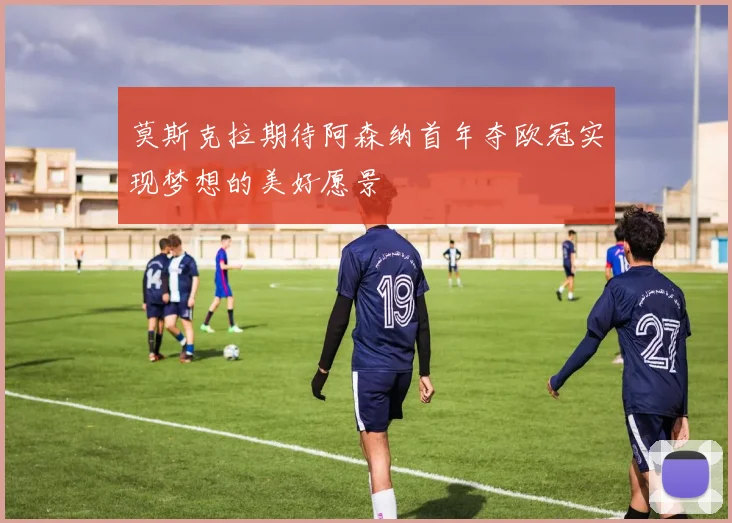 莫斯克拉期待阿森纳首年夺欧冠实现梦想的美好愿景