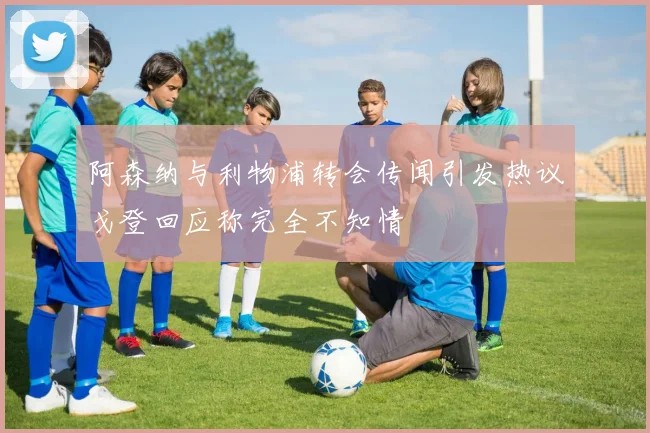 阿森纳与利物浦转会传闻引发热议戈登回应称完全不知情