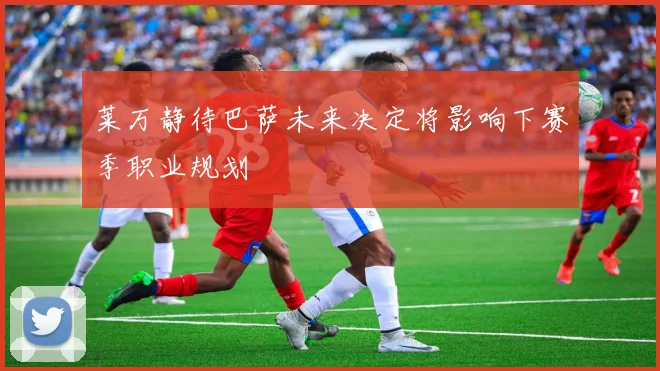 莱万静待巴萨未来决定将影响下赛季职业规划