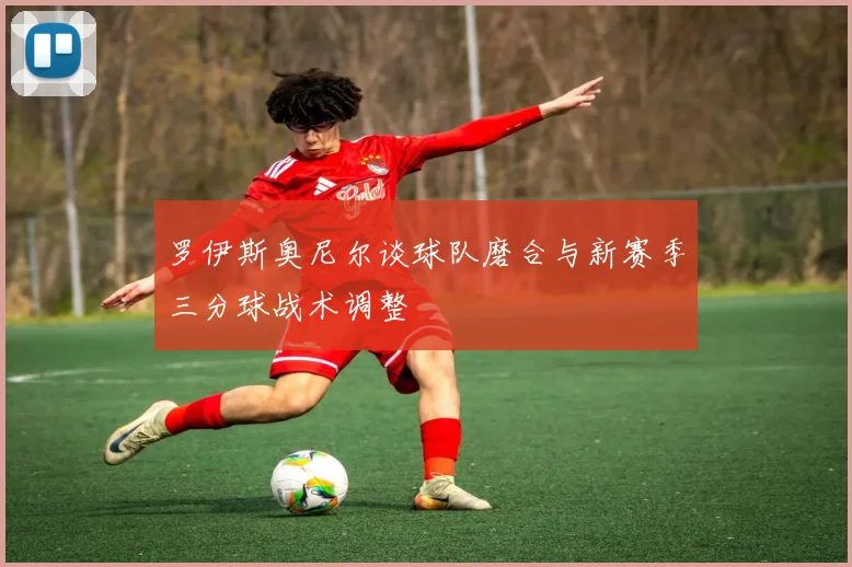 罗伊斯奥尼尔谈球队磨合与新赛季三分球战术调整