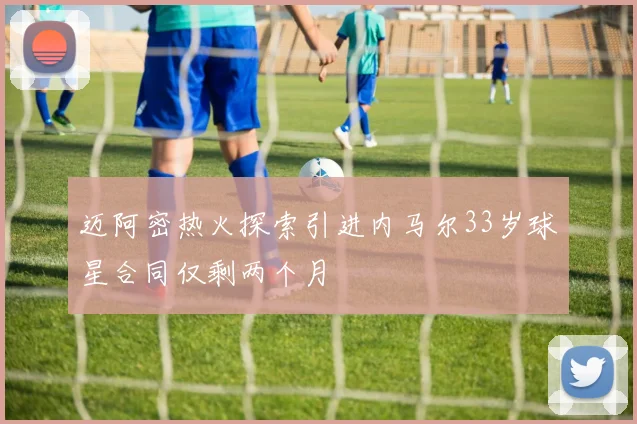 迈阿密热火探索引进内马尔33岁球星合同仅剩两个月
