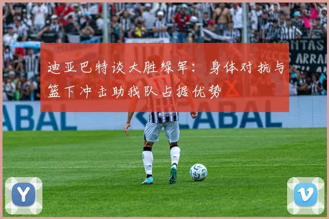 迪亚巴特谈大胜绿军：身体对抗与篮下冲击助我队占据优势