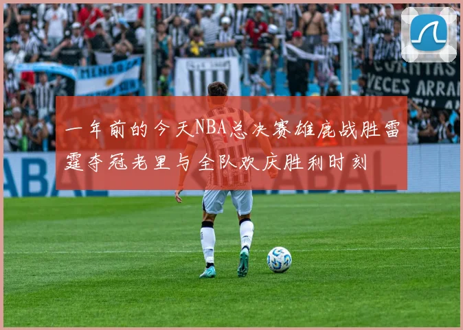 一年前的今天NBA总决赛雄鹿战胜雷霆夺冠老里与全队欢庆胜利时刻