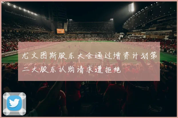 尤文图斯股东大会通过增资计划第二大股东认购请求遭拒绝