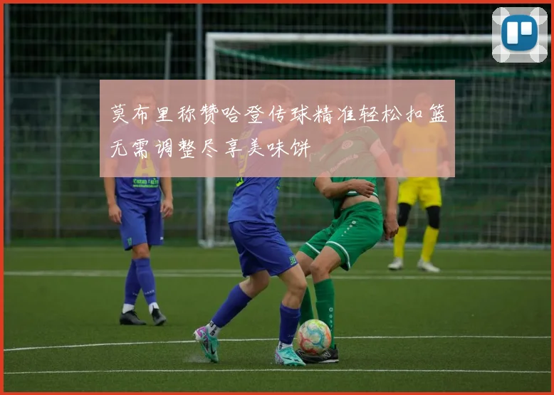 莫布里称赞哈登传球精准轻松扣篮无需调整尽享美味饼