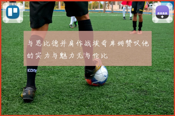 与恩比德并肩作战埃奇库姆赞叹他的实力与魅力无与伦比