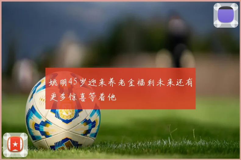 姚明45岁迎来养老金福利未来还有更多惊喜等着他