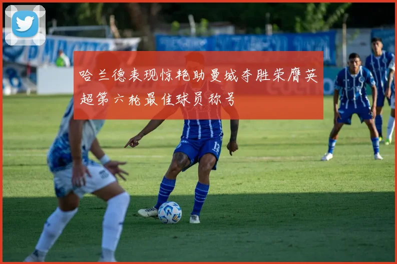 哈兰德表现惊艳助曼城夺胜荣膺英超第六轮最佳球员称号