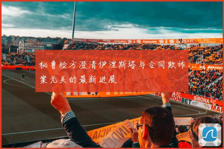 秘鲁检方澄清伊涅斯塔与合同欺诈案无关的最新进展