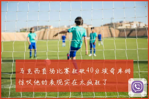 马克西首场比赛狂砍40分埃奇库姆惊叹他的表现实在太疯狂了