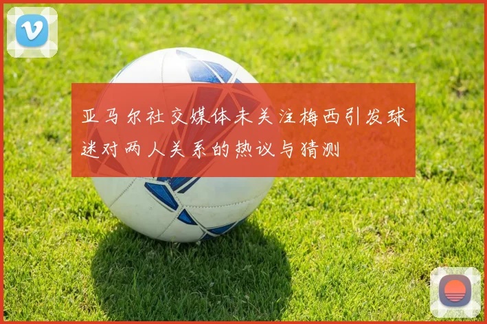 亚马尔社交媒体未关注梅西引发球迷对两人关系的热议与猜测