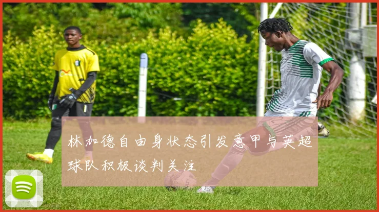 林加德自由身状态引发意甲与英超球队积极谈判关注