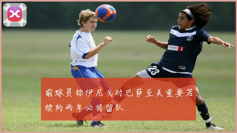 前球员称伊尼戈对巴萨至关重要若续约两年必将留队