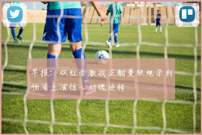 早报：双红会激战正酣曼联绝杀利物浦上演惊心动魄逆转