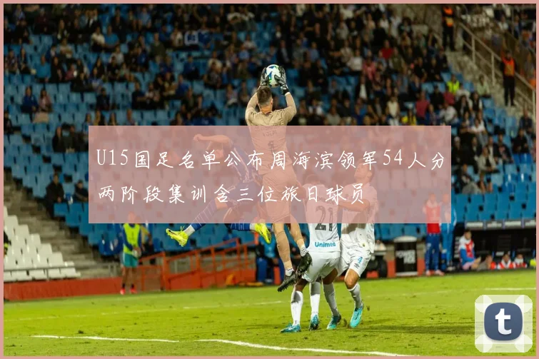 U15国足名单公布周海滨领军54人分两阶段集训含三位旅日球员