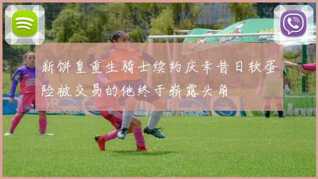新饼皇重生骑士续约庆幸昔日软蛋险被交易的他终于崭露头角
