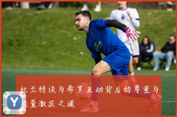 杜兰特谈与希罗互动背后的尊重与能量激发之道