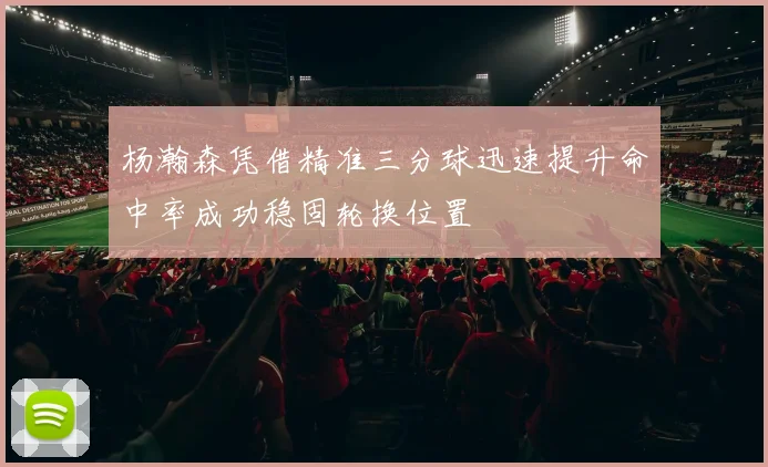 杨瀚森凭借精准三分球迅速提升命中率成功稳固轮换位置