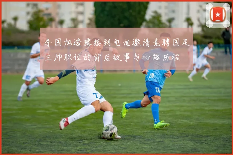 李国旭透露接到电话邀请竞聘国足主帅职位的背后故事与心路历程