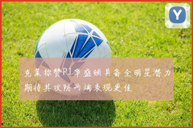 克莱称赞PJ华盛顿具备全明星潜力期待其攻防两端表现更佳