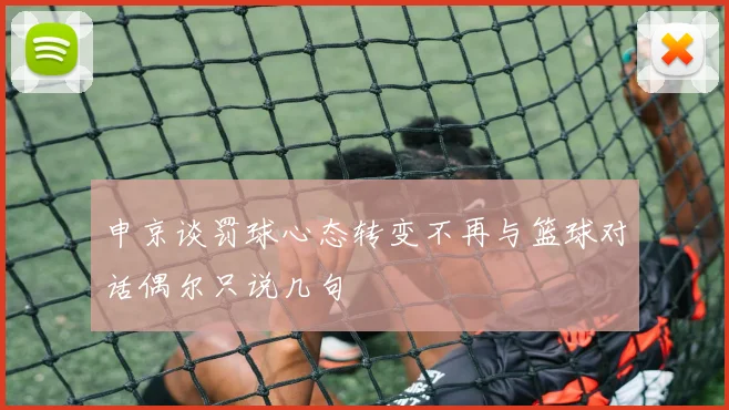 申京谈罚球心态转变不再与篮球对话偶尔只说几句