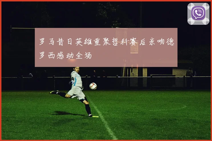 罗马昔日英雄重聚哲科赛后亲吻德罗西感动全场