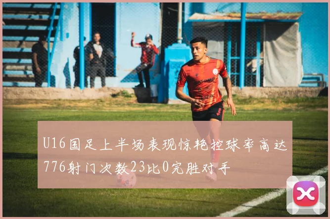 U16国足上半场表现惊艳控球率高达776射门次数23比0完胜对手