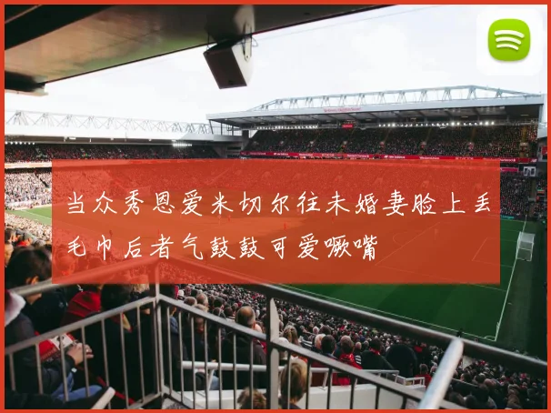 当众秀恩爱米切尔往未婚妻脸上丢毛巾后者气鼓鼓可爱噘嘴