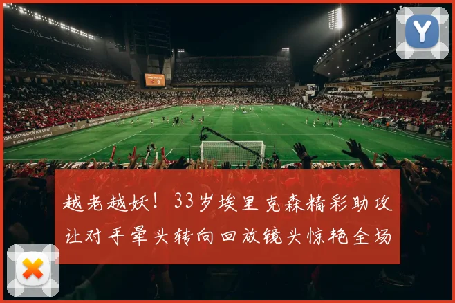 越老越妖！33岁埃里克森精彩助攻让对手晕头转向回放镜头惊艳全场