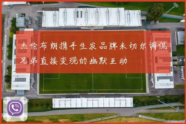杰伦布朗携手生发品牌米切尔调侃兄弟直接变现的幽默互动