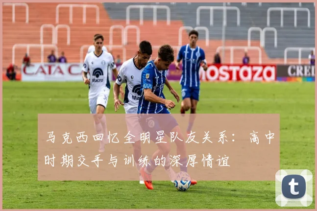 马克西回忆全明星队友关系：高中时期交手与训练的深厚情谊